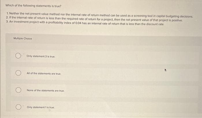 Which of the following statements is true?
1. Neither the net present value method nor the internal rate of return method can be used as a screening tool in capital budgeting decisions.
2. If the internal rate of return is less than the required rate of return for a project, then the net present value of that project is positive.
3. An investment project with a profitability index of 0.04 has an internal rate of return that is less than the discount rate.
Multiple Choice
Only statement 3 is true.
All of the statements are true.
None of the statements are true.
Only statement 1 is true.