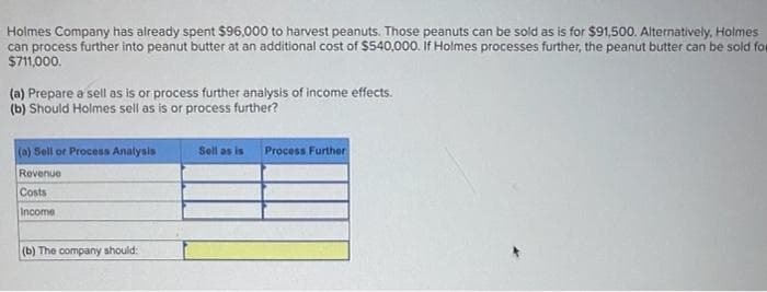 Holmes Company has already spent $96,000 to harvest peanuts. Those peanuts can be sold as is for $91,500. Alternatively, Holmes
can process further into peanut butter at an additional cost of $540,000. If Holmes processes further, the peanut butter can be sold for
$711,000.
(a) Prepare a sell as is or process further analysis of income effects.
(b) Should Holmes sell as is or process further?
(a) Sell or Process Analysis
Revenue
Costs
Income
(b) The company should:
Sell as is
Process Further