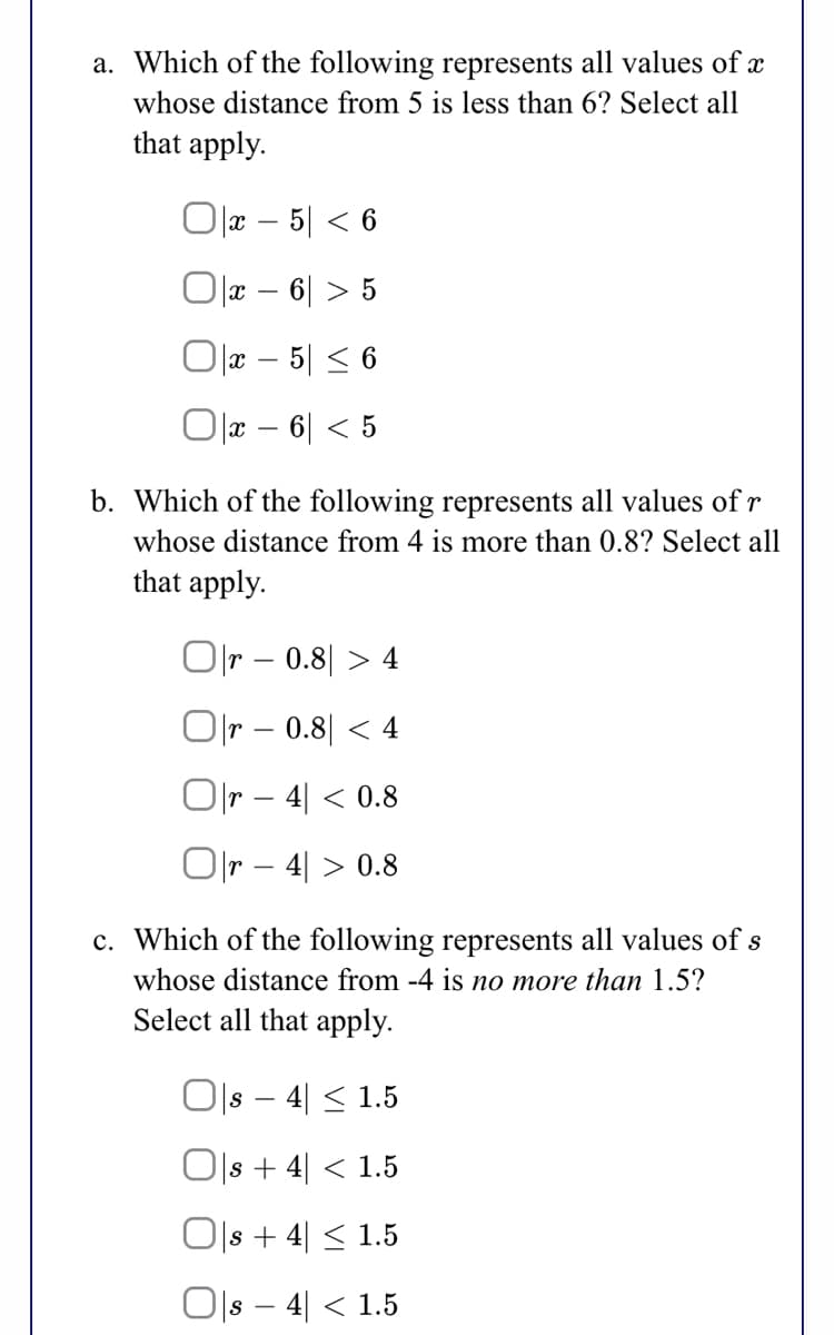 a. Which of the following represents all values of x
whose distance from 5 is less than 6? Select all
that apply.
Olx – 5| < 6
Ox – 6| > 5
Olx – 5| < 6
O x – 6| < 5
b. Which of the following represents all values of r
whose distance from 4 is more than 0.8? Select all
that apply.
Olr – 0.8| > 4
Or – 0.8| < 4
O|r – 4| < 0.8
Olr – 4| > 0.8
c. Which of the following represents all values of s
whose distance from -4 is no more than 1.5?
Select all that apply.
Ols – 4| < 1.5
-
|s + 4| < 1.5
Ols + 4| < 1.5
Ols – 4| < 1.5
-
