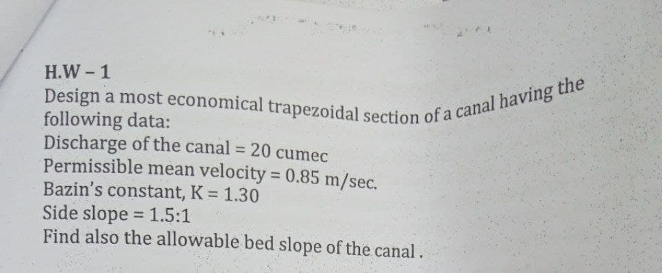 Design a most economical trapezoidal section of a canal having the
H.W -1
following data:
Discharge of the canal = 20 cumec
Permissible mean velocity = 0.85 m/sec.
Bazin's constant, K 1.30
Side slope = 1.5:1
Find also the allowable bed slope of the canal.
%3D
%3D
%3D
