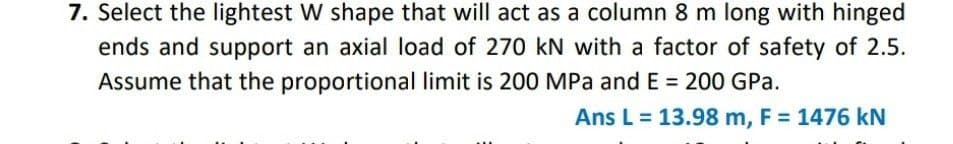 7. Select the lightest W shape that will act as a column 8 m long with hinged
ends and support an axial load of 270 kN with a factor of safety of 2.5.
Assume that the proportional limit is 200 MPa and E = 200 GPa.
Ans L = 13.98 m, F = 1476 kN
