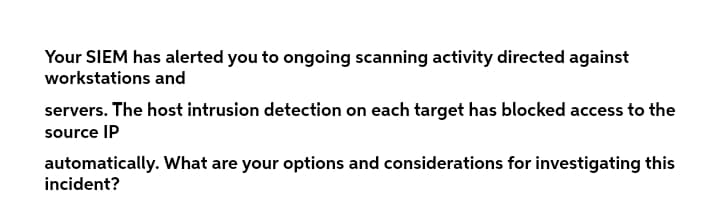 Your SIEM has alerted you to ongoing scanning activity directed against
workstations and
servers. The host intrusion detection on each target has blocked access to the
source IP
automatically. What are your options and considerations for investigating this
incident?