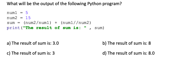 What will be the output of the following Python program?
num1 = 5
num2 = 15
sum
(num2/numl) + (num1//num2)
print ("The result of sum is: ", sum)
a) The result of sum is: 3.0
c) The result of sum is: 3
b) The result of sum is: 8
d) The result of sum is: 8.0