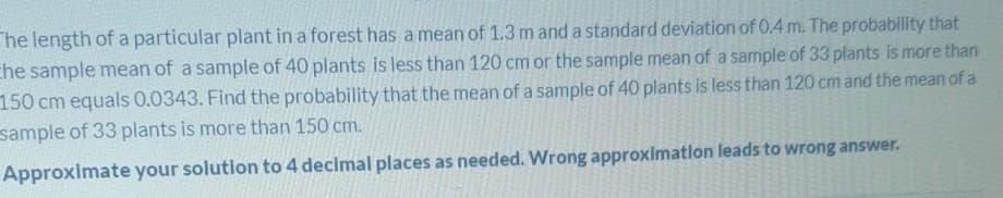 The length of a particular plant in a forest has a mean of 1.3 m and a standard deviation of 0.4 m. The probability that
che sample mean of a sample of 40 plants is less than 120 cm or the sample mean of a sample of 33 plants is more than
150 cm equals 0.0343. Find the probability that the mean of a sample of 40 plants is less than 120 cm and the mean of a
sample of 33 plants is more than 150 cm.
Approximate your solution to 4 decimal places as needed. Wrong approximatlon leads to wrong answer.
