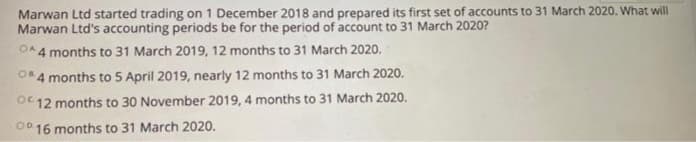 Marwan Ltd started trading on 1 December 2018 and prepared its first set of accounts to 31 March 2020. What will
Marwan Ltd's accounting periods be for the period of account to 31 March 2020?
OA4 months to 31 March 2019, 12 months to 31 March 2020.
OR4 months to 5 April 2019, nearly 12 months to 31 March 2020.
12 months to 30 November 2019, 4 months to 31 March 2020.
OD 16 months to 31 March 2020.
