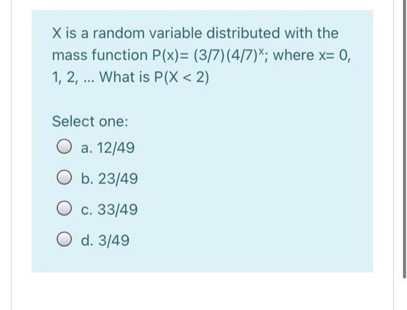 X is a random variable distributed with the
mass function P(x)= (3/7)(4/7)*; where x= 0,
1, 2, ... What is P(X < 2)
Select one:
O a. 12/49
O b. 23/49
O c. 33/49
O d. 3/49
