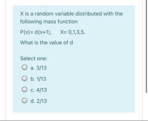 X is a random variable distributed with the
following mass function
P(x)= d(x+1),
X= 0,1,3,5.
What is the value of d
Select one:
O a. 3/13
O b. 1/13
O c. 4/13
O d. 2/13
