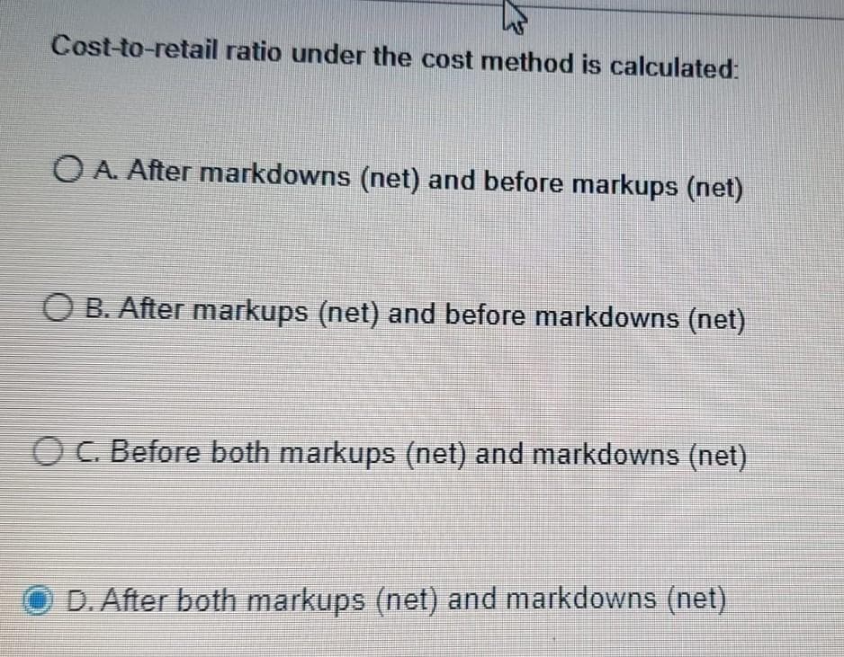 Cost-to-retail ratio under the cost method is calculated:
O A. After markdowns (net) and before markups (net)
O B. After markups (net) and before markdowns (net)
O C. Before both markups (net) and markdowns (net)
D. After both markups (net) and markdowns (net)
