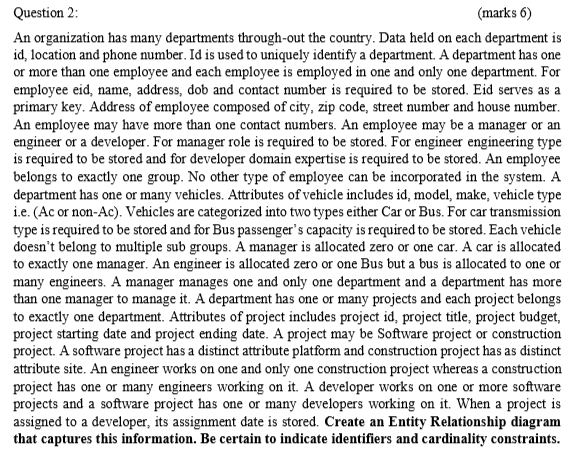 Question 2:
(marks 6)
An organization has many departments through-out the country. Data held on each department is
id, location and phone number. Id is used to uniquely identify a department. A department has one
or more than one employee and each employee is employed in one and only one department. For
employee eid, name, address, dob and contact number is required to be stored. Eid serves as a
primary key. Address of employee composed of city, zip code, street number and house number.
An employee may have more than one contact numbers. An employee may be a manager or an
engineer or a developer. For manager role is required to be stored. For engineer engineering type
is required to be stored and for developer domain expertise is required to be stored. An employee
belongs to exactly one group. No other type of employee can be incorporated in the system. A
department has one or many vehicles. Attributes of vehicle includes id, model, make, vehicle type
i.e. (Ac or non-Ac). Vehicles are categorized into two types either Car or Bus. For car transmission
type is required to be stored and for Bus passenger's capacity is required to be stored. Each vehicle
doesn't belong to multiple sub groups. A manager is allocated zero or one car. A car is allocated
to exactly one manager. An engineer is allocated zero or one Bus but a bus is allocated to one or
many engineers. A manager manages one and only one department and a department has more
than one manager to manage it. A department has one or many projects and each project belongs
to exactly one department. Attributes of project includes project id, project title, project budget,
project starting date and project ending date. A project may be Software project or construction
project. A software project has a distinct attribute platform and construction project has as distinct
attribute site. An engineer works on one and only one construction project whereas a construction
project has one or many engineers working on it. A developer works on one or more software
projects and a software project has one or many developers working on it. When a project is
assigned to a developer, its assignment date is stored. Create an Entity Relationship diagram
that captures this information. Be certain to indicate identifiers and cardinality constraints.
