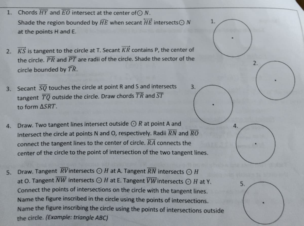 1. Chords HY and EO intersect at the center ofON.
Shade the region bounded by HE when secant HE intersectsON
1.
at the points H and E.
2. KS is tangent to the circle at T. Secant KR contains P, the center of
the circle. PR and PT are radii of the circle. Shade the sector of the
2.
circle bounded by TR.
3. Secant SQ touches the circle at point R and S and intersects
3.
tangent TQ outside the circle. Draw chords TR and ST
to form ASRT.
4.
Draw. Two tangent lines intersect outside OR at point A and
4.
Intersect the circle at points N and O, respectively. Radii RN and RO
connect the tangent lines to the center of circle. RA connects the
center of the circle to the point of intersection of the two tangent lines.
5. Draw. Tangent RVintersects OH at A. Tangent RN intersects O H
at O. Tangent NW intersects OH at E. Tangent VWintersects OH at Y.
Connect the points of intersections on the circle with the tangent lines.
Name the figure inscribed in the circle using the points of intersections.
Name the figure inscribing the circle using the points of intersections outside
5.
the circle. (Example: triangle ABC)
