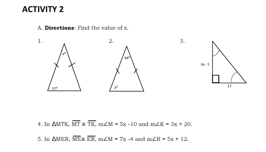 ACTIVITY 2
A. Directions: Find the value of x.
1.
2.
3.
AA
940
Зx- 1
17
57°
4. In AMTK, MT = TK, mZM = 5x -10 and mZK = 3x + 20.
5. In AMER, ME= ER, mZM = 7x -4 and mZR = 5x + 12.

