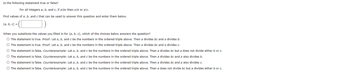 Is the following statement true or false?
For all integers a, b, and c, if albc then alb or alc.
Find values of a, b, and c that can be used to answer this question and enter them below.
(a, b, c) =
When you substitute the values you filled in for (a, b, c), which of the choices below answers the question?
O The statement is true. Proof: Let a, b, and c be the numbers in the ordered triple above. Then a divides bc and a divides b.
O The statement is true. Proof: Let a, b, and c be the numbers in the ordered triple above. Then a divides bc and a divides c.
O The statement is false. Counterexample: Let a, b, and c be the numbers in the ordered triple above. Then a divides bc but a does not divide either b or c.
O The statement is false. Counterexample: Let a, b, and c be the numbers in the ordered triple above. Then a divides bc and a also divides b.
O The statement is false. Counterexample: Let a, b, and c be the numbers in the ordered triple above. Then a divides bc and a also divides c.
O The statement is false. Counterexample: Let a, b, and c be the numbers in the ordered triple above. Then a does not divide bc but a divides either b or c.