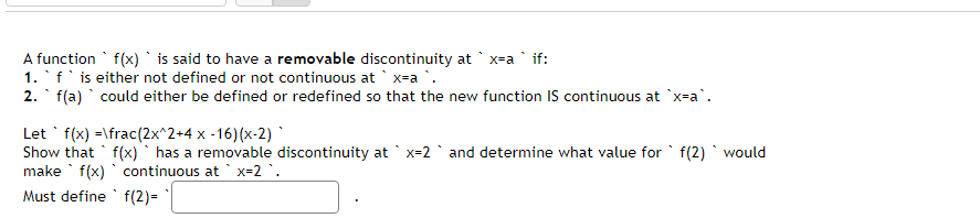 A function f(x) is said to have a removable discontinuity at `x-a` if:
1. ` f' is either not defined or not continuous at `x=a `.
2. f(a) could either be defined or redefined so that the new function IS continuous at `x-a`.
Let' f(x)=\frac (2x^2+4 x -16)(x-2)*
Show that f(x) has a removable discontinuity at x=2 and determine what value for f(2) would
make f(x) continuous at x=2 .
Must define
f(2)=