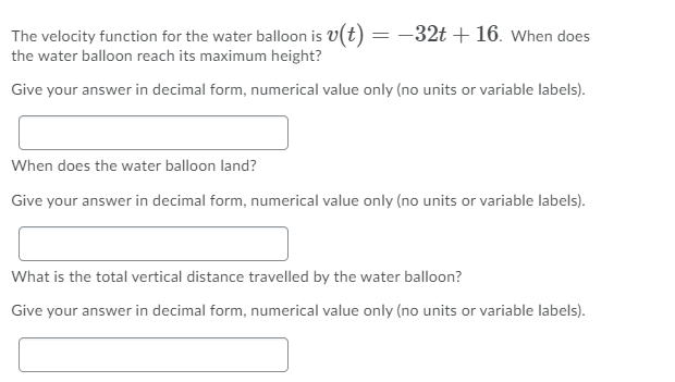 The velocity function for the water balloon is v(t) = -32t + 16. When does
the water balloon reach its maximum height?
Give your answer in decimal form, numerical value only (no units or variable labels).
When does the water balloon land?
Give your answer in decimal form, numerical value only (no units or variable labels).
What is the total vertical distance travelled by the water balloon?
Give your answer in decimal form, numerical value only (no units or variable labels).
