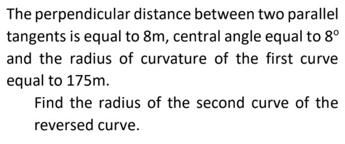 The perpendicular distance between two parallel
tangents is equal to 8m, central angle equal to 8°
and the radius of curvature of the first curve
equal to 175m.
Find the radius of the second curve of the
reversed curve.
