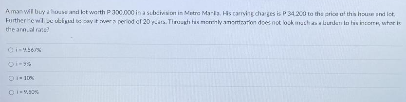 A man will buy a house and lot worth P 300,000 in a subdivision in Metro Manila. His carrying charges is P 34,200 to the price of this house and lot.
Further he will be obliged to pay it over a period of 20 years. Through his monthly amortization does not look much as a burden to his income, what is
the annual rate?
Oi- 9.567%
Oi- 9%
O i= 10%
Oi- 9.50%
