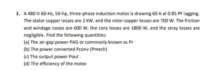 1. A 480-V 60-Hz, 50-hp, three-phase induction motor is drawing 60 A at 0.85 PF lagging.
The stator copper losses are 2 kW, and the rotor copper losses are 700 W. The friction
and windage losses are 600 W, the core losses are 1800 W, and the stray losses are
negligible. Find the following quantities:
(a) The air-gap power PAG or commonly known as Pr
(b) The power converted Pconv (Pmech)
(c) The output power Pout
(d) The efficiency of the motor