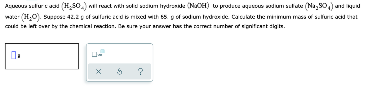 Aqueous sulfuric acid (H₂SO4) will react with solid sodium hydroxide (NaOH) to produce aqueous sodium sulfate (Na₂SO4) and liquid
water (H₂O). Suppose 42.2 g of sulfuric acid is mixed with 65. g of sodium hydroxide. Calculate the minimum mass of sulfuric acid that
could be left over by the chemical reaction. Be sure your answer has the correct number of significant digits.
x10
X
Ś
?