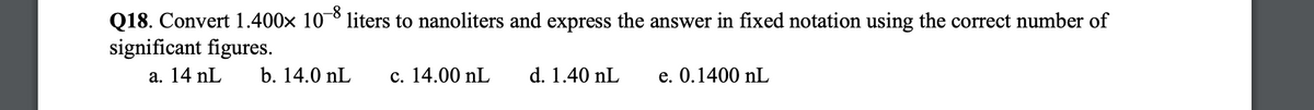 Q18. Convert 1.400× 10-8 liters to nanoliters and express the answer in fixed notation using the correct number of
significant figures.
a. 14 nL
b. 14.0 nL
c. 14.00 nL
d. 1.40 nL
e. 0.1400 nL