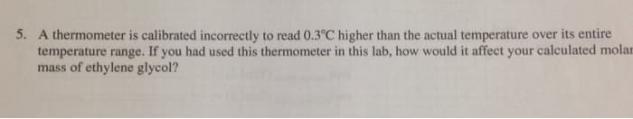 5. A thermometer is calibrated incorrectly to read 0.3°C higher than the actual temperature over its entire
temperature range. If you had used this thermometer in this lab, how would it affect your calculated molar
mass of ethylene glycol?