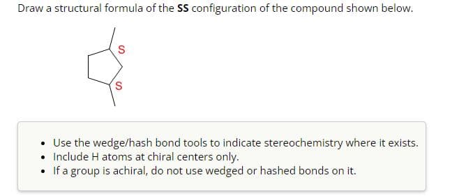 Draw a structural formula of the SS configuration of the compound shown below.
S
S
• Use the wedge/hash bond tools to indicate stereochemistry where it exists.
• Include H atoms at chiral centers only.
• If a group is achiral, do not use wedged or hashed bonds on it.