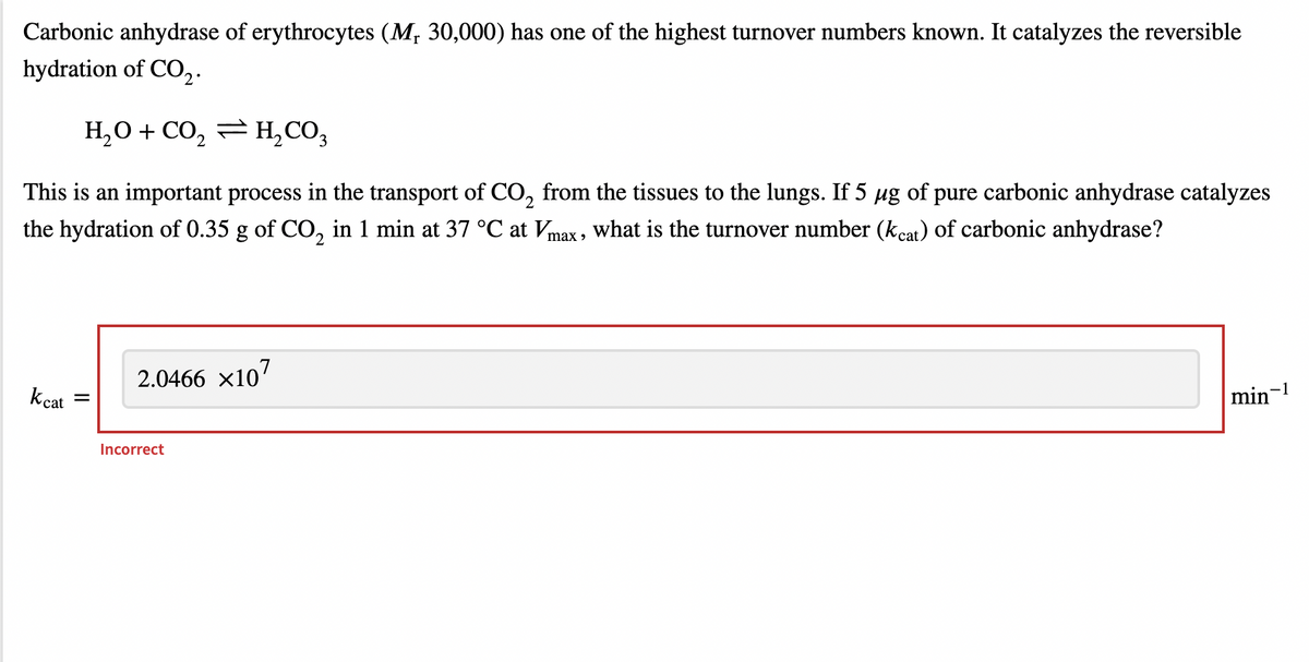 Carbonic anhydrase of erythrocytes (Mr 30,000) has one of the highest turnover numbers known. It catalyzes the reversible
hydration of CO₂.
H₂O + CO₂
2
H₂CO3
This is an important process in the transport of CO₂ from the tissues to the lungs. If 5 µg of pure carbonic anhydrase catalyzes
the hydration of 0.35 g of CO₂ in 1 min at 37 °C at Vmax, what is the turnover number (kcat) of carbonic anhydrase?
Kcat
2.0466 ×107
Incorrect
min-1