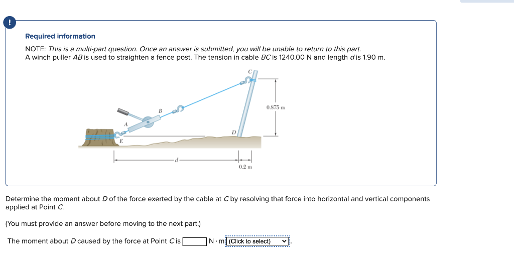 Required information
NOTE: This is a multi-part question. Once an answer is submitted, you will be unable to return to this part.
A winch puller AB is used to straighten fence post. The tension in cable BC is 1240.00 N and length dis 1.90 m.
0.2 m
0.875 m
Determine the moment about D of the force exerted by the cable at C by resolving that force into horizontal and vertical components
applied at Point C.
(You must provide an answer before moving to the next part.)
The moment about D caused by the force at Point Cis
www
N ml (Click to select) V