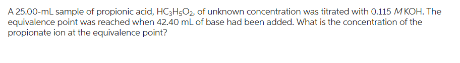A 25.00-ml sample of propionic acid, HC3H5O2, of unknown concentration was titrated with 0.115 M KOH. The
equivalence point was reached when 42.40 mL of base had been added. What is the concentration of the
propionate ion at the equivalence point?