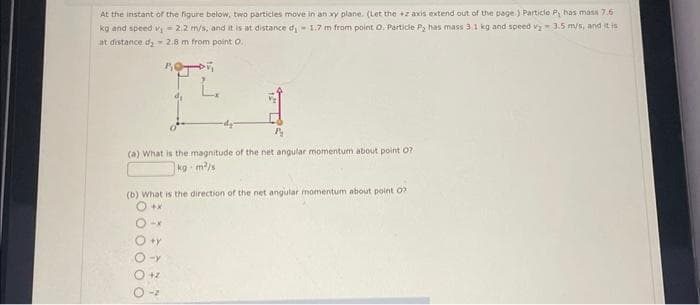 At the instant of the figure below, two particles move in an xy plane. (Let the +z axis extend out of the page.) Particle P, has mass 7.6
kg and speed v₁ - 2.2 m/s, and it is at distance d₁-1.7 m from point O. Particle P, has mass 3.1 kg and speed v₂ 3.5 m/s, and it is
at distance d₂ - 2.8 m from point O.
L.
(a) What is the magnitude of the net angular momentum about point 07-
kg-m²/s
(b) What is the direction of the net angular momentum about point 07
O +X
-x
+y