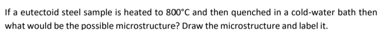 If a eutectoid steel sample is heated to 800°C and then quenched in a cold-water bath then
what would be the possible microstructure? Draw the microstructure and label it.
