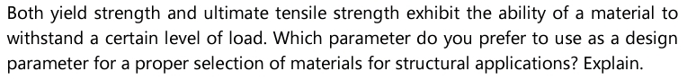 Both yield strength and ultimate tensile strength exhibit the ability of a material to
withstand a certain level of load. Which parameter do you prefer to use as a design
parameter for a proper selection of materials for structural applications? Explain.
