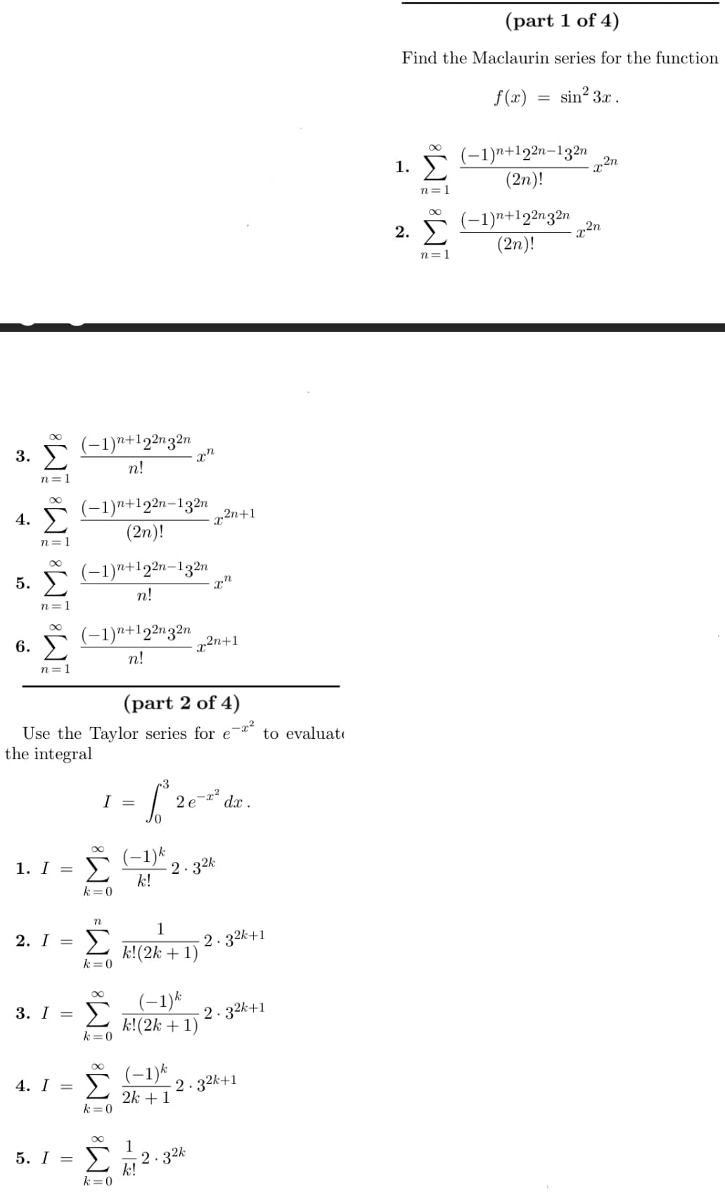 3.
4.
M M M8 M8
5. Σ
6.
n=1
1. I =
2. I =
3. I =
(-1)n+122n32n
n!
(-1)n+122n-132n
(2η)!
5. I =
(−1)n+122n-132n
n!
(-1)n+122n32n
n!
(part 2 of 4)
Use the Taylor series for e
the integral
k = 0
I=
n
Σ
k = 0
Σ
k = 0
00
4. I = Σ
k = 0
- Σ
k = 0
an
(−1)k
k!
= 12erdr
1
k!(2k + 1)
1
(-1) k
k!(2k + 1)
2n+1
χη
x²n+1
-2.32k
-2.32k
k!
dx.
(-1) k
-2.32k+1
2k + 1
to evaluate
2.32k+1
-2.3²k+1
(part 1 of 4)
Find the Maclaurin series for the function
f(x) sin23x .
1. Σ
M8 M8
2.
n=1
=
(-1)n+122n-132n
(2η)!
(−1)n+122n32n
(2n)!
η 2η
22η