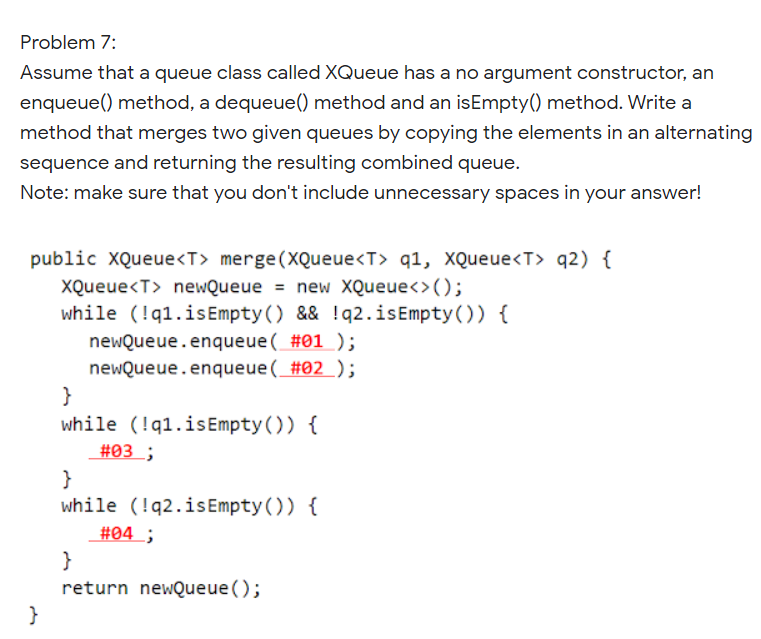 Problem 7:
Assume that a queue class called XQueue has a no argument constructor, an
enqueue() method, a dequeue() method and an isEmpty() method. Write a
method that merges two given queues by copying the elements in an alternating
sequence and returning the resulting combined queue.
Note: make sure that you don't include unnecessary spaces in your answer!
public XQueue<T> merge(XQueue<T> q1, XQueue<T> q2) {
XQueue<T> neWQueue = new XQueue<>();
while (!q1.isEmpty() && !q2.isEmpty()) {
newQueue.enqueue( #01 );
newQueue.enqueue( #02);
}
while (!q1.isEmpty()) {
#03 ;
}
while (!q2.is Empty()) {
#04 ;
}
return newQueue ();
}
