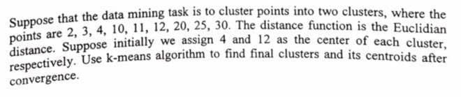 Suppose that the data mining task is to cluster points into two clusters, where the
points are 2, 3, 4, 10, 11, 12, 20, 25, 30. The distance function is the Euclidian
distance. Suppose initially we assign 4 and 12 as the center of each cluster,
respectively. Use k-means algorithm to find final clusters and its centroids after
convergence.