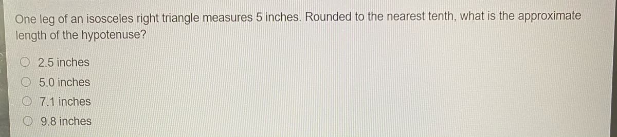 One leg of an isosceles right triangle measures 5 inches. Rounded to the nearest tenth, what is the approximate
length of the hypotenuse?
2.5 inches
O 5.0 inches
O 7.1 inches
O 9.8 inches
