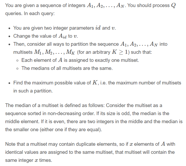 You are given a sequence of integers A1, A2,..., AN. You should process Q
queries. In each query:
• You are given two integer parameters id and v.
Change the value of Aid to v.
Then, consider all ways to partition the sequence A1, A2, ..., AN into
multisets M1, M2,..., MK (for an arbitrary K > 1) such that:
o Each element of A is assigned to exactly one multiset.
o The medians of all multisets are the same.
• Find the maximum possible value of K, i.e. the maximum number of multisets
in such a partition.
The median of a multiset is defined as follows: Consider the multiset as a
sequence sorted in non-decreasing order. If its size is odd, the median is the
middle element. If it is even, there are two integers in the middle and the median is
the smaller one (either one if they are equal).
Note that a multiset may contain duplicate elements, so if x elements of A with
identical values are assigned to the same multiset, that multiset will contain the
same integer æ times.
