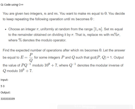 Q: Code using C++
You are given two integers, n and m. You want to make m equal to 0. You decide
to keep repeating the following operation until m becomes 0:
• Choose an integer r, uniformly at random from the range [1, n]. Set m equal
to the remainder obtained on dividing it by r. That is, replace m with m%r,
where % denotes the modulo operator.
Find the expected number of operations after which m becomes 0. Let the answer
P
be equal to E = for some integers Pand Q such that gcd(P, Q) = 1. Output
the value of PQ modulo 10° + 7, where Q' denotes the modular inverse of
Q modulo 10° + 7.
Input:
53
Output:
333333339
