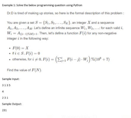 Example 1: Solve the below programming question using Python
Dr.D is tired of making up stories, so here is the formal description of this problem :
You are given a set S = {S1, S2,..., Sk}, an integer X and a sequence
A1, A2,..., AM. Let's define an infinite sequence W1, W2,...: for each valid i,
W; = A((i-1)%M)+1. Then, let's define a function F(i) for any non-negative
integer i in the following way:
%3D
• F(0) = X
• if i e S. F(i) = 0
• otherwise, for i + 0, F(i) = (E-1 F(i – j) - W,) %(10° + 7)
%3D
Find the value of F(N).
Sample Input:
3135
4
231
Sample Output:
231
