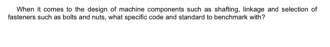 When it comes to the design of machine components such as shafting, linkage and selection of
fasteners such as bolts and nuts, what specific code and standard to benchmark with?
