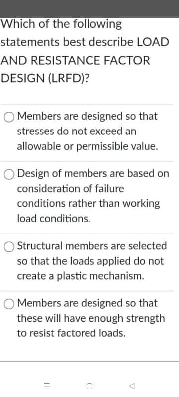 Which of the following
statements best describe LOAD
AND RESISTANCE FACTOR
DESIGN (LRFD)?
O Members are designed so that
stresses do not exceed an
allowable or permissible value.
Design of members are based on
consideration of failure
conditions rather than working
load conditions.
Structural members are selected
so that the loads applied do not
create a plastic mechanism.
Members are designed so that
these will have enough strength
to resist factored loads.
II
