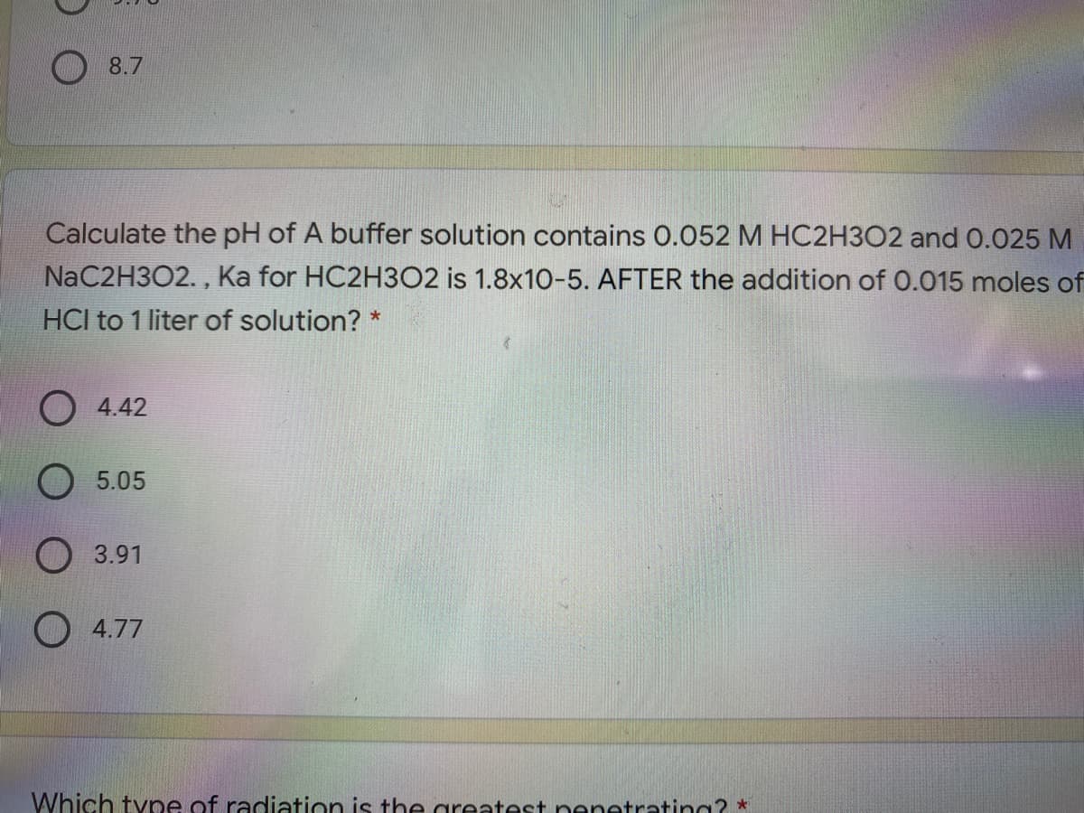 8.7
Calculate the pH of A buffer solution contains 0.052 M HC2H3O2 and 0.025 M
NaC2H3O2. , Ka for HC2H3O2 is 1.8x10-5. AFTER the addition of 0.015 moles of
HCl to 1 liter of solution? *
O 4.42
5.05
O 3.91
O 4.77
Which tyne of radiation is the areatest nenetrating? *
