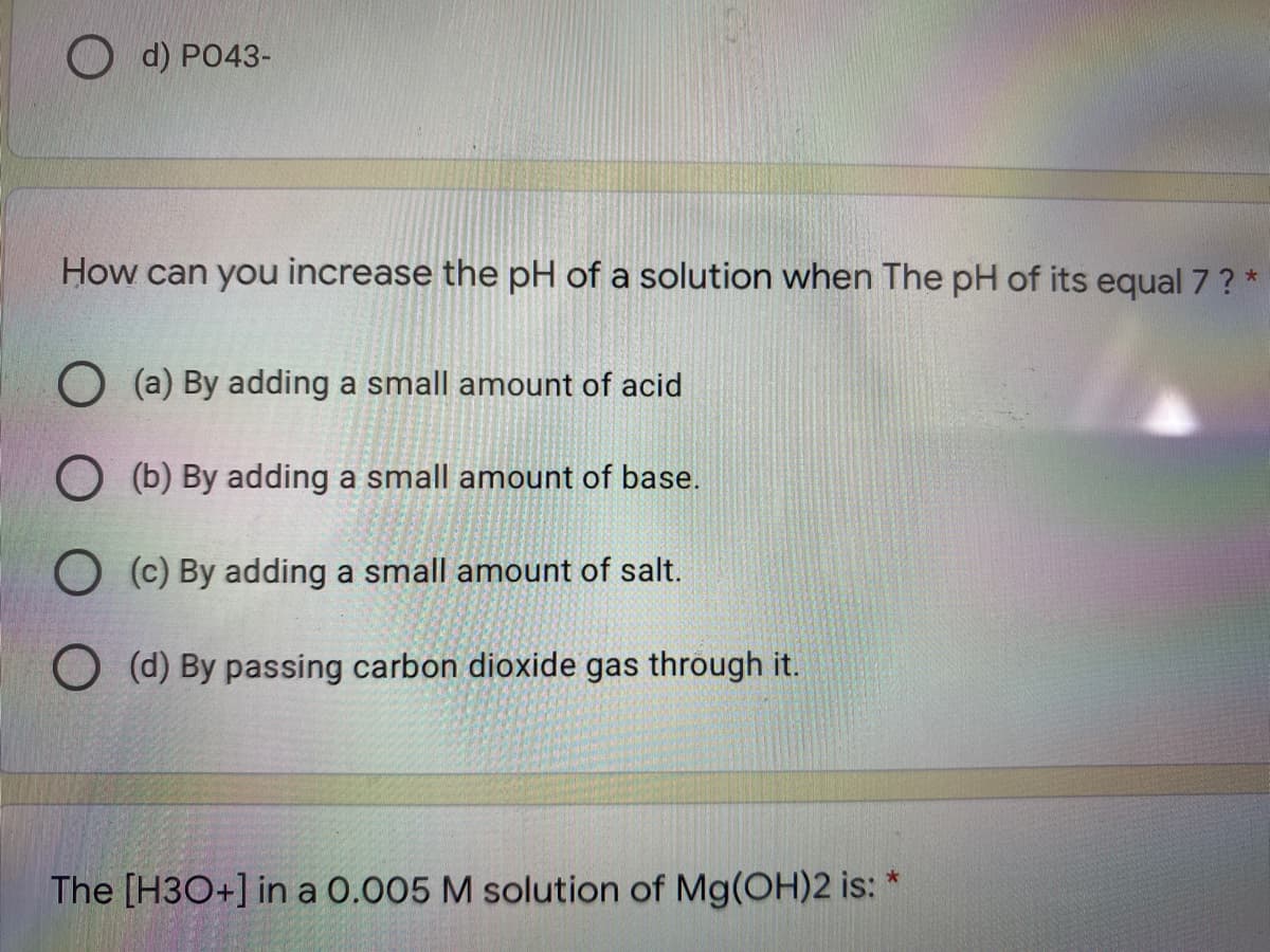 O d) PO43-
How can you increase the pH of a solution when The pH of its equal 7? *
O (a) By adding a small amount of acid
O (b) By adding a small amount of base.
O (c) By adding a small amount of salt.
O (d) By passing carbon dioxide gas through it.
The [H3O+] in a 0.005 M solution of Mg(OH)2 is:
