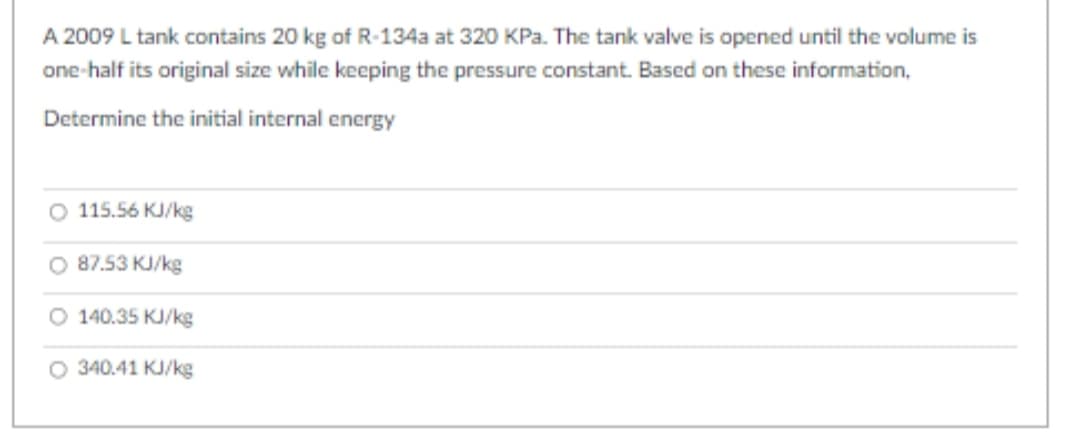 A 2009 L tank contains 20 kg of R-134a at 320 KPa. The tank valve is opened until the volume is
one-half its original size while keeping the pressure constant. Based on these information,
Determine the initial internal energy
115.56 KJ/kg
O 87.53 KJ/kg
O 140.35 KJ/kg
O 340.41 KJ/kg
