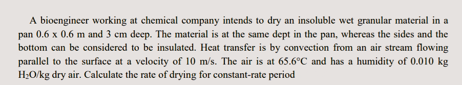 A bioengineer working at chemical company intends to dry an insoluble wet granular material in a
pan 0.6 x 0.6 m and 3 cm deep. The material is at the same dept in the pan, whereas the sides and the
bottom can be considered to be insulated. Heat transfer is by convection from an air stream flowing
parallel to the surface at a velocity of 10 m/s. The air is at 65.6°C and has a humidity of 0.010 kg
H2O/kg dry air. Calculate the rate of drying for constant-rate period
