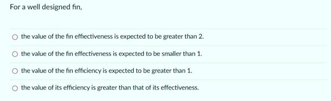 For a well designed fin,
the value of the fin effiectiveness is expected to be greater than 2.
the value of the fin effectiveness is expected to be smaller than 1.
the value of the fin efficiency is expected to be greater than 1.
the value of its efficiency is greater than that of its effectiveness.
