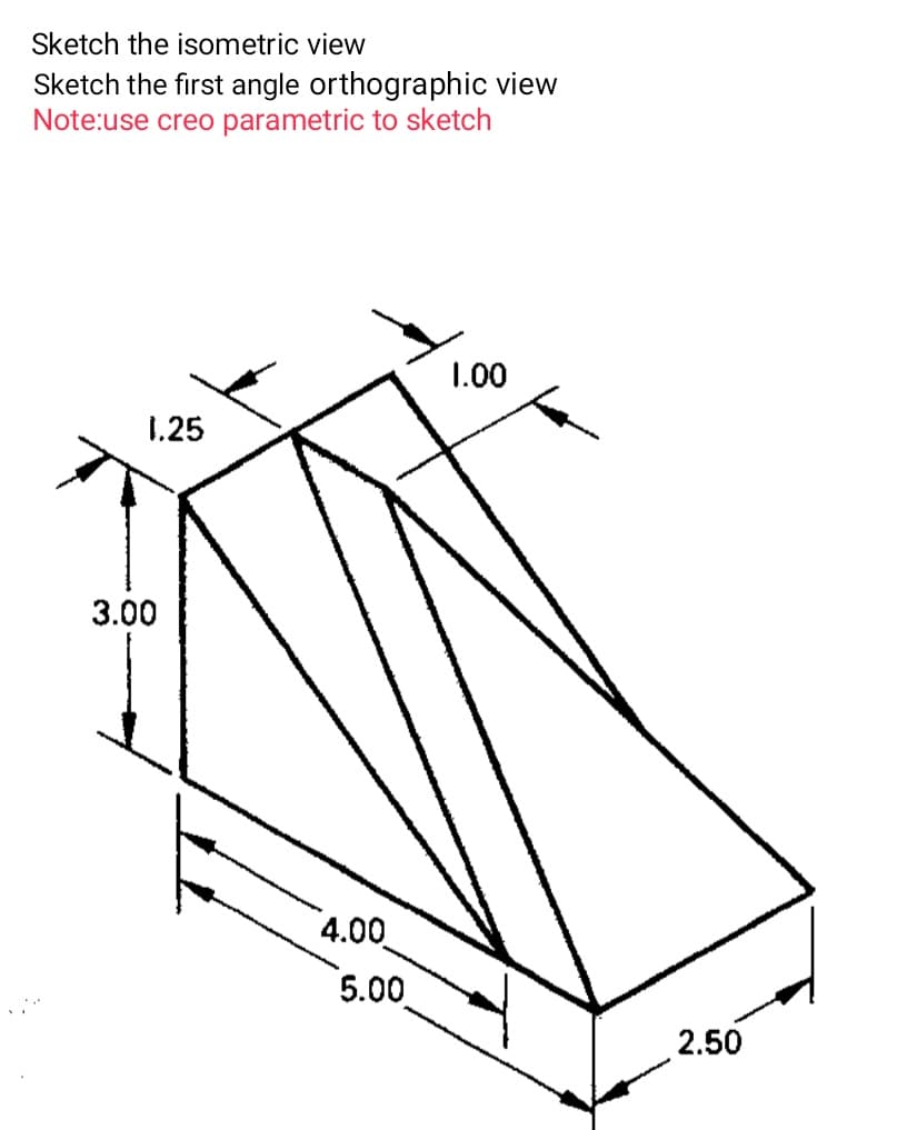 Sketch the isometric view
Sketch the first angle orthographic view
Note:use creo parametric to sketch
1.00
1.25
3.00
4.00
5.00
2.50
