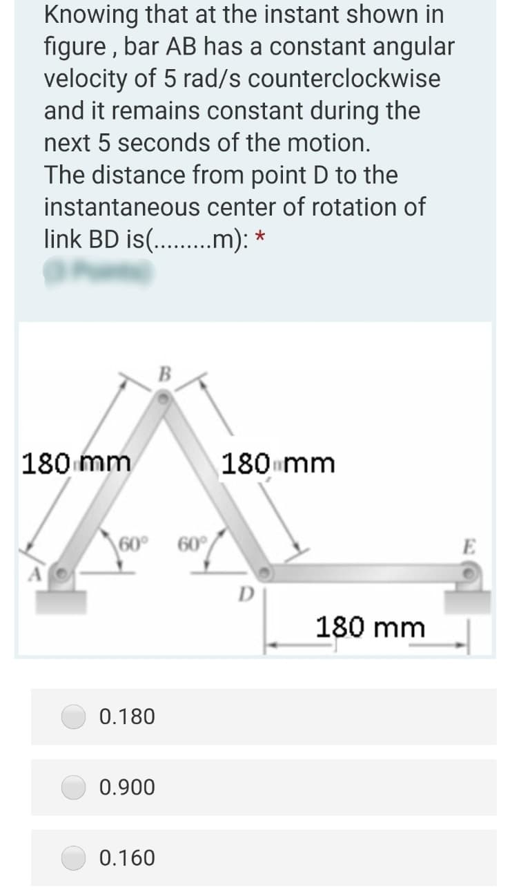 Knowing that at the instant shown in
figure , bar AB has a constant angular
velocity of 5 rad/s counterclockwise
and it remains constant during the
next 5 seconds of the motion.
The distance from point D to the
instantaneous center of rotation of
link BD is(...m): *
B
180 mm
180 mm
\60° 60°
A
D
180 mm
0.180
0.900
0.160
