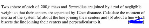 Two sphere of each of 200g mass and 5cm radius are joined by a rod of negligible
weight so that their centers are separated by 12cm distance. Calculate the moment of
inertia of the system (a) about the line joining their centers and (b) about a line which
bisects the line joining their centers and perpendicular to it.
