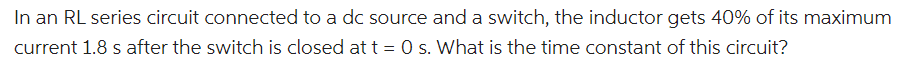 In an RL series circuit connected to a dc source and a switch, the inductor gets 40% of its maximum
current 1.8 s after the switch is closed at t = 0 s. What is the time constant of this circuit?