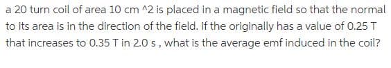 a 20 turn coil of area 10 cm ^2 is placed in a magnetic field so that the normal
to its area is in the direction of the field. if the originally has a value of 0.25 T
that increases to 0.35 T in 2.0 s, what is the average emf induced in the coil?